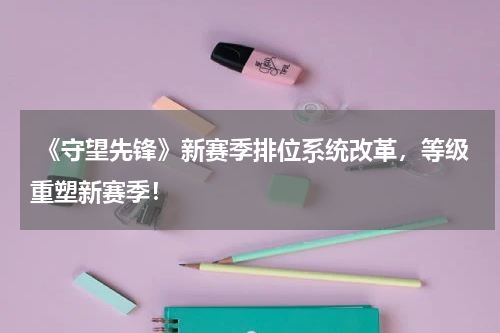  《守望先锋》新赛季排位系统改革，等级重塑新赛季！
