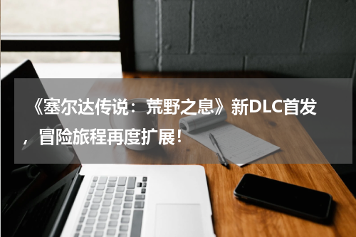  《塞尔达传说：荒野之息》新DLC首发，冒险旅程再度扩展！