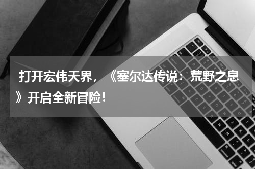  打开宏伟天界，《塞尔达传说：荒野之息》开启全新冒险！