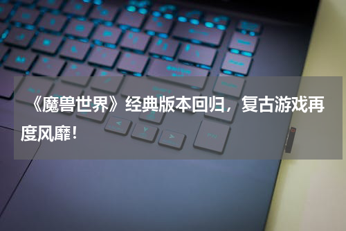  《魔兽世界》经典版本回归，复古游戏再度风靡！
