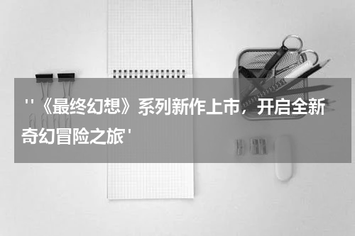  "《最终幻想》系列新作上市，开启全新奇幻冒险之旅"