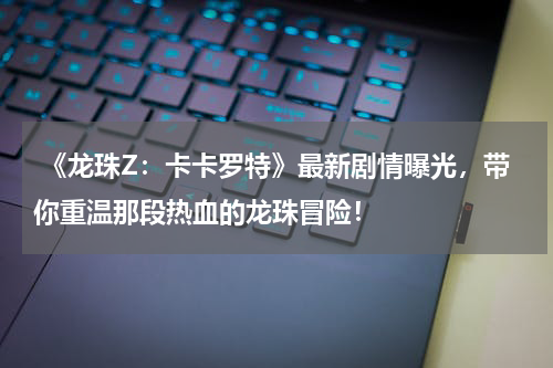  《龙珠Z：卡卡罗特》最新剧情曝光，带你重温那段热血的龙珠冒险！