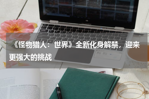  《怪物猎人：世界》全新化身解禁，迎来更强大的挑战