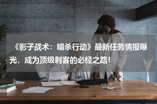  《影子战术：暗杀行动》最新任务情报曝光，成为顶级刺客的必经之路！