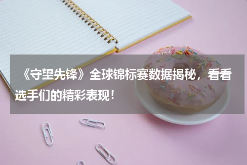  《守望先锋》全球锦标赛数据揭秘，看看选手们的精彩表现！