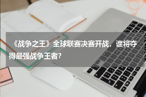  《战争之王》全球联赛决赛开战，谁将夺得最强战争王者？
