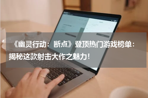  《幽灵行动：断点》登顶热门游戏榜单：揭秘这款射击大作之魅力！
