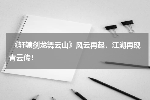  《轩辕剑龙舞云山》风云再起，江湖再现青云传！