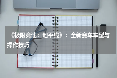  《极限竞速：地平线》：全新赛车车型与操作技巧