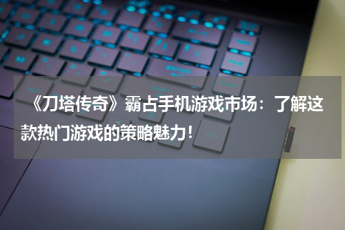  《刀塔传奇》霸占手机游戏市场：了解这款热门游戏的策略魅力！