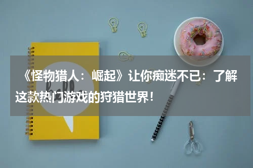  《怪物猎人：崛起》让你痴迷不已：了解这款热门游戏的狩猎世界！