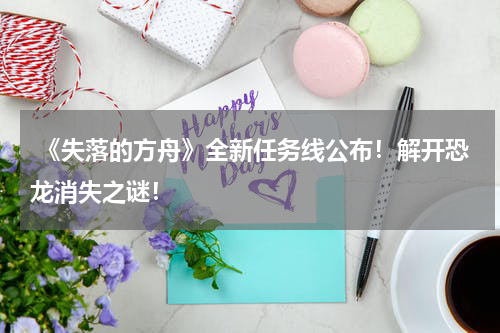  《失落的方舟》全新任务线公布！解开恐龙消失之谜！