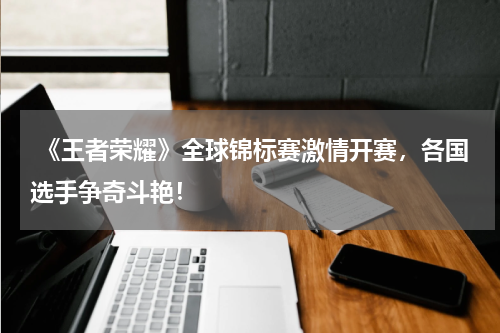  《王者荣耀》全球锦标赛激情开赛，各国选手争奇斗艳！