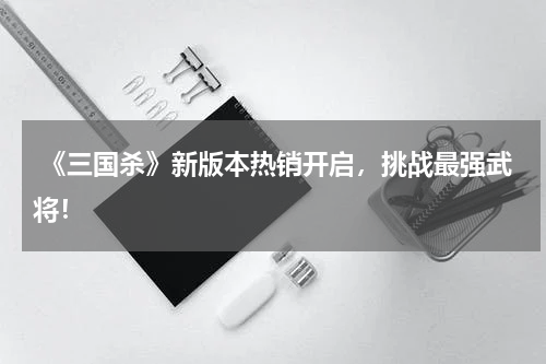  《三国杀》新版本热销开启，挑战最强武将！