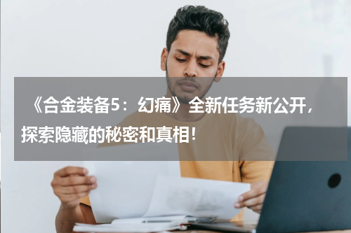  《合金装备5：幻痛》全新任务新公开，探索隐藏的秘密和真相！