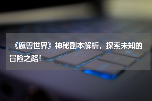  《魔兽世界》神秘副本解析，探索未知的冒险之路！