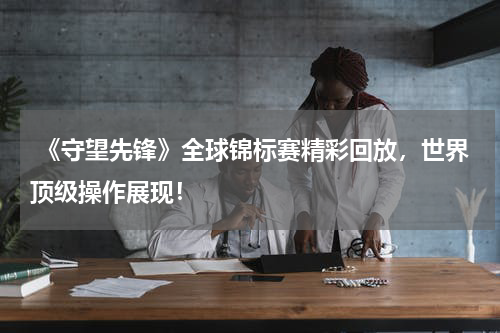  《守望先锋》全球锦标赛精彩回放，世界顶级操作展现！