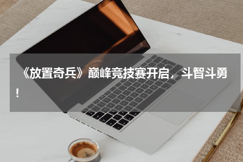  《放置奇兵》巅峰竞技赛开启，斗智斗勇！