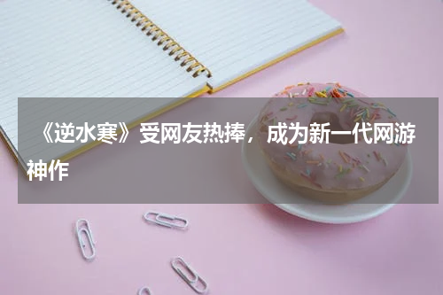  《逆水寒》受网友热捧，成为新一代网游神作