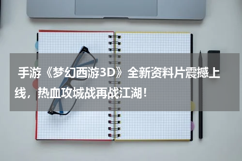  手游《梦幻西游3D》全新资料片震撼上线，热血攻城战再战江湖！