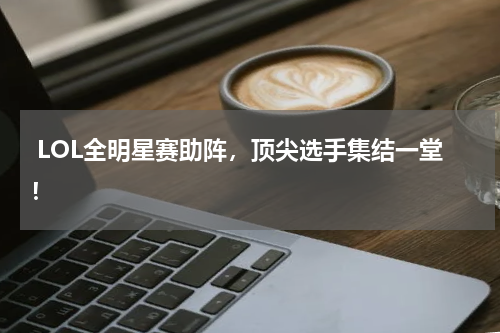  LOL全明星赛助阵，顶尖选手集结一堂！