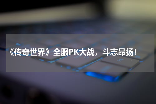  《传奇世界》全服PK大战，斗志昂扬！