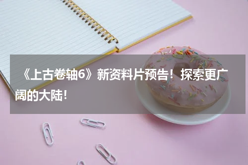  《上古卷轴6》新资料片预告！探索更广阔的大陆！