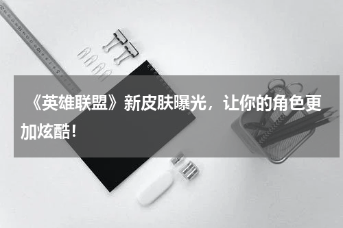  《英雄联盟》新皮肤曝光，让你的角色更加炫酷！