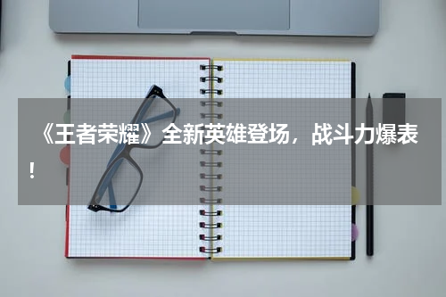  《王者荣耀》全新英雄登场，战斗力爆表！