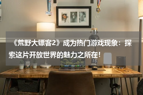  《荒野大镖客2》成为热门游戏现象：探索这片开放世界的魅力之所在！