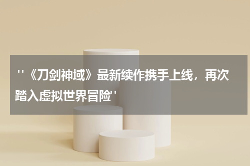  "《刀剑神域》最新续作携手上线，再次踏入虚拟世界冒险"