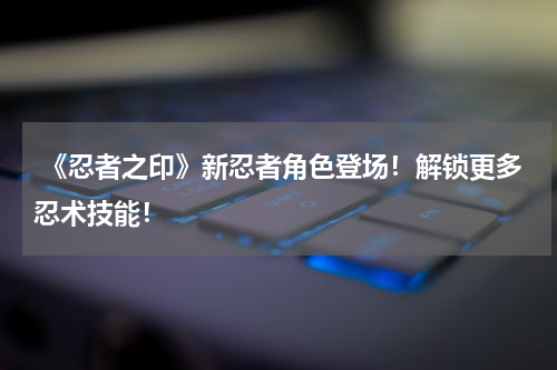 《忍者之印》新忍者角色登场！解锁更多忍术技能！