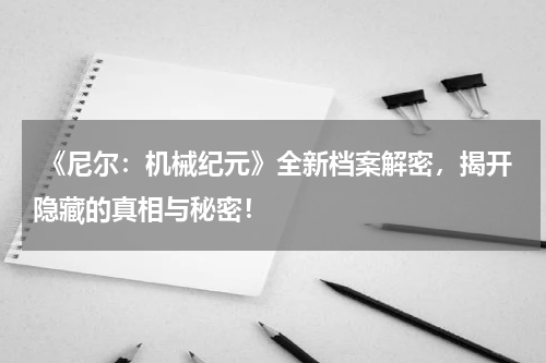  《尼尔：机械纪元》全新档案解密，揭开隐藏的真相与秘密！