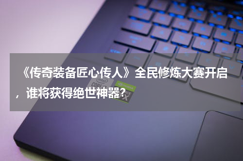  《传奇装备匠心传人》全民修炼大赛开启，谁将获得绝世神器？