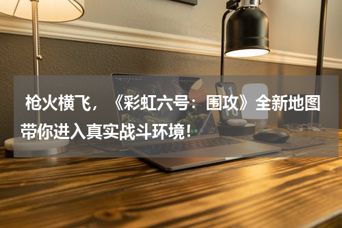  枪火横飞，《彩虹六号：围攻》全新地图带你进入真实战斗环境！