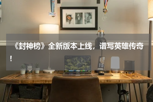  《封神榜》全新版本上线，谱写英雄传奇！