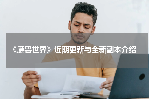  《魔兽世界》近期更新与全新副本介绍
