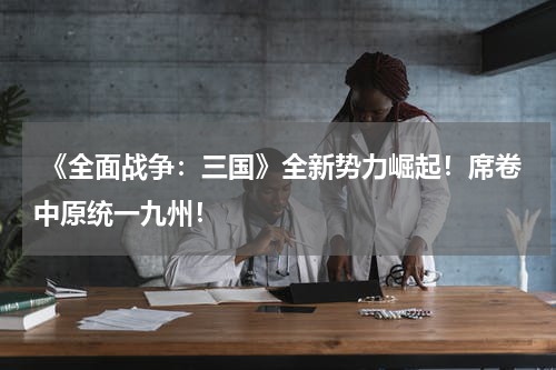  《全面战争：三国》全新势力崛起！席卷中原统一九州！