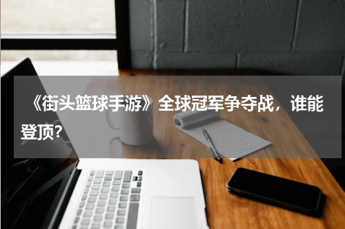  《街头篮球手游》全球冠军争夺战，谁能登顶？