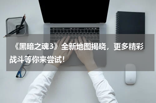  《黑暗之魂3》全新地图揭晓，更多精彩战斗等你来尝试！