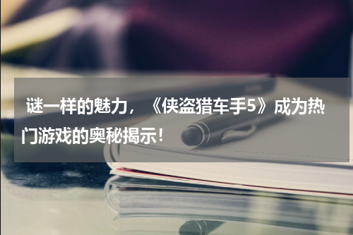  谜一样的魅力，《侠盗猎车手5》成为热门游戏的奥秘揭示！