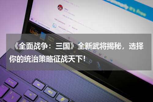  《全面战争：三国》全新武将揭秘，选择你的统治策略征战天下！