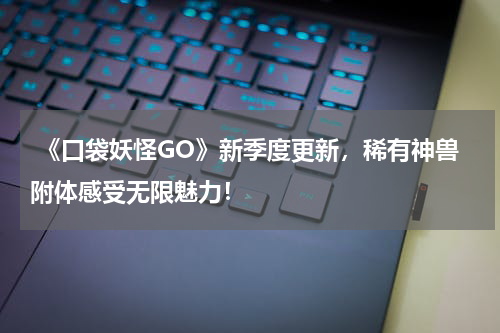  《口袋妖怪GO》新季度更新，稀有神兽附体感受无限魅力！