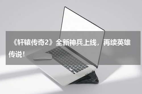  《轩辕传奇2》全新神兵上线，再续英雄传说！