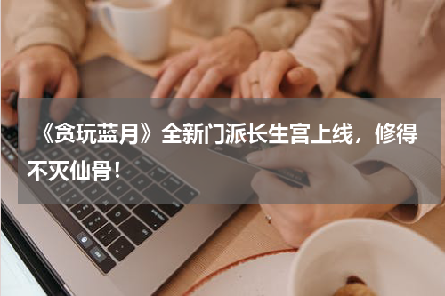  《贪玩蓝月》全新门派长生宫上线，修得不灭仙骨！
