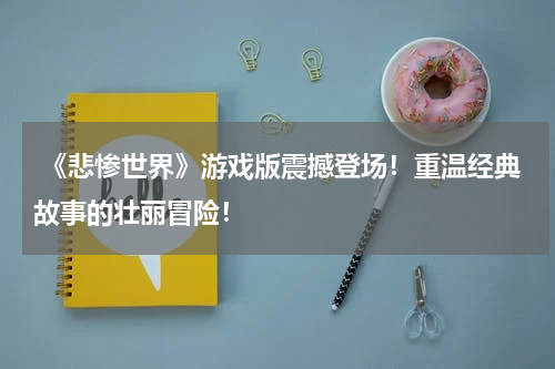  《悲惨世界》游戏版震撼登场！重温经典故事的壮丽冒险！