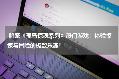  解密《孤岛惊魂系列》热门游戏：体验惊悚与冒险的极致乐趣！