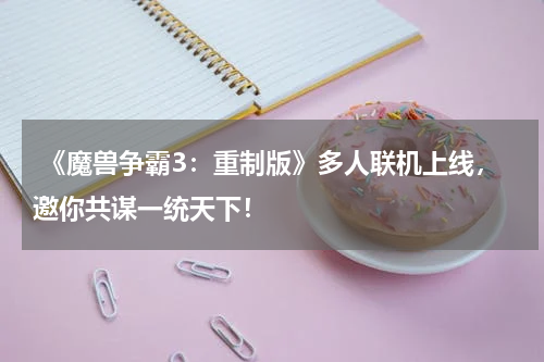  《魔兽争霸3：重制版》多人联机上线，邀你共谋一统天下！