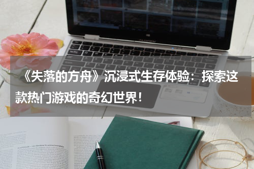  《失落的方舟》沉浸式生存体验：探索这款热门游戏的奇幻世界！