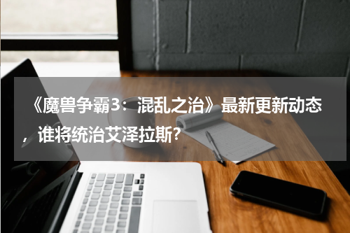  《魔兽争霸3：混乱之治》最新更新动态，谁将统治艾泽拉斯？